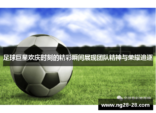 足球巨星欢庆时刻的精彩瞬间展现团队精神与荣耀追逐