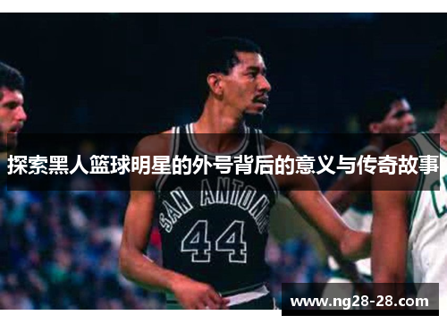 探索黑人篮球明星的外号背后的意义与传奇故事