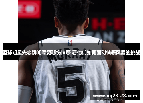 篮球明星失恋瞬间曝露悲伤情感 看他们如何面对情感风暴的挑战
