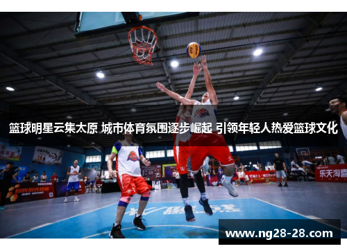 篮球明星云集太原 城市体育氛围逐步崛起 引领年轻人热爱篮球文化