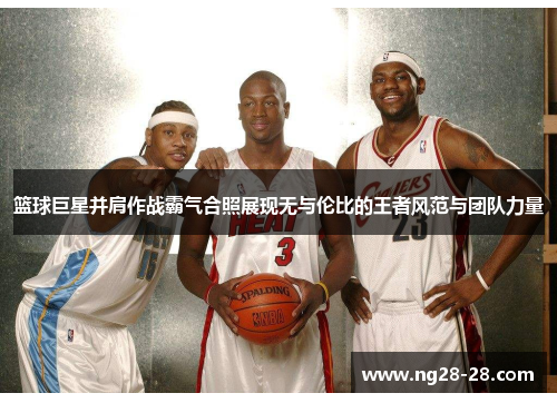 篮球巨星并肩作战霸气合照展现无与伦比的王者风范与团队力量
