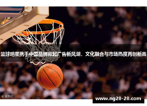篮球明星携手中国品牌掀起广告新风潮，文化融合与市场热度再创新高