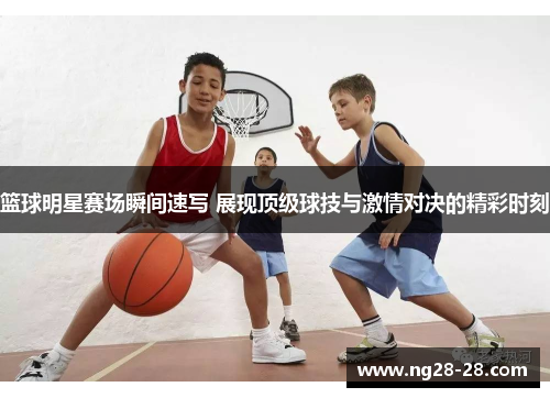 篮球明星赛场瞬间速写 展现顶级球技与激情对决的精彩时刻