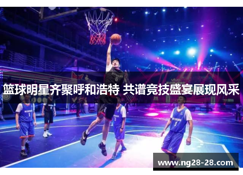 篮球明星齐聚呼和浩特 共谱竞技盛宴展现风采
